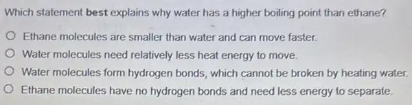 Which statement best explains why water has a higher boiling point than ethane?
Ethane molecules are smaller than water and can move faster.
Water molecules need relatively less heat energy to move.
Water molecules form hydrogen bonds, which cannot be broken by heating water.
Ethane molecules have no hydrogen bonds and need less energy to separate.