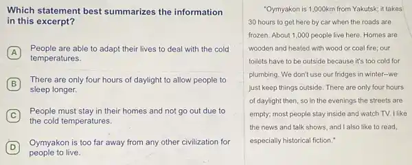 Which statement best summarizes the information
in this excerpt?
A
People are able to adapt their lives to deal with the cold
temperatures.
B
There are only four hours of daylight to allow people to
sleep longer.
C
People must stay in their homes and not go out due to
the cold temperatures.
D
people to live.
Oymyakon is too far away from any other civilization for
D
"Oymyakon is 1,000km from Yakutsk; it takes
30 hours to get here by car when the roads are
frozen. About 1,000 people live here. Homes are
wooden and heated with wood or coal fire our
toilets have to be outside because it's too cold for
plumbing. We don't use our fridges in winter -we
just keep things outside There are only four hours
of daylight then, so in the evenings the streets are
empty; most people stay inside and watch TV.I like
the news and talk shows, and I also like to read,
especially historical fiction."