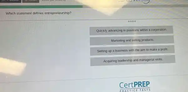 Which statement defines entrepreneurship?
0000
Quickly advancing in positions within a corporation.
Marketing and selling products.
Setting up a business with the aim to make a profit.
Acquiring leadership and managerial skills.