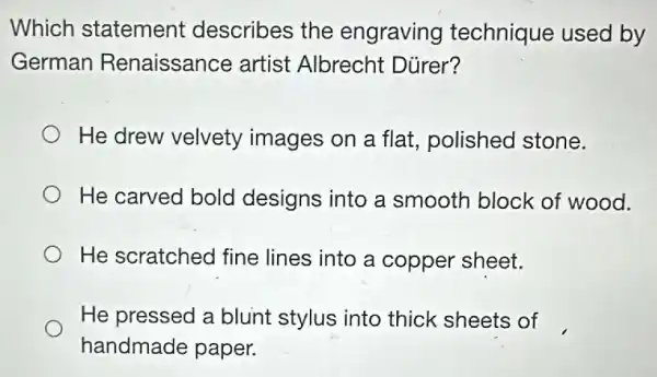 Which statement describes the engraving technique used by
German Renaissance artist Albrecht Dürer?
He drew velvety images on a flat.polished stone.
He carved bold designs into a smooth block of wood.
He scratched fine lines into a copper sheet.
He pressed a blunt stylus into thick sheets of
handmade paper.