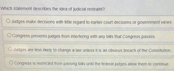 Which statement describes the idea of judicial restraint?
Judges make decisions with little regard to earlier court decisions or government views.
Congress prevents judges from interfering with any bills that Congress passes.
Judges are less likely to change a law unless it is an obvious breach of the Constitution
Congress is restricted from passing bills until the federal judges allow them to continue