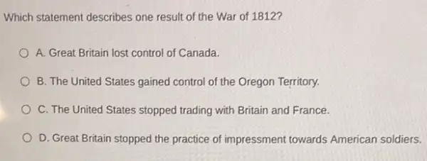 Which statement describes one result of the War of 1812?
A. Great Britain lost control of Canada.
B. The United States gained control of the Oregon Territory.
C. The United States stopped trading with Britain and France.
D. Great Britain stopped the practice of impressment towards American soldiers.