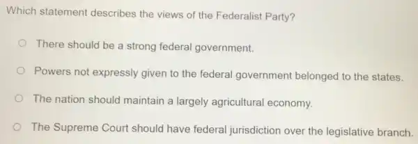 Which statement describes the views of the Federalist Party?
There should be a strong federal government.
Powers not expressly given to the federal government belonged to the states.
The nation should maintain a largely agricultural economy.
The Supreme Court should have federal jurisdiction over the legislative branch.