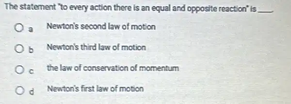 The statement "to every action there is an equal and opposite reaction is __
a Newton's second law of motion
b Newton's third law of motion
c. thelaw of conservation of momentum
d. Newton's first law of motion