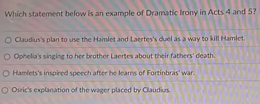 Which statement below is an example of Dramatic Irony in Acts 4 and 5?
Claudius's plan to use the Hamlet and Laertes's duel as a way to kill Hamlet.
Ophelia's singing to her brother Laertes about their fathers' death.
Hamlets's inspired speech after he learns of Fortinbras war.
Osric's explanation of the wager placed by Claudius.