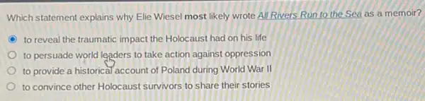 Which statement explains why Elie Wiesel most likely wrote All Rivers Run to the Sea as a memoir?
C to reveal the traumatic impact the Holocaust had on his life
to persuade world leaders to take action against oppression
to provide a historica Taccount of Poland during World War II
to convince other Holocaust survivors to share their stories