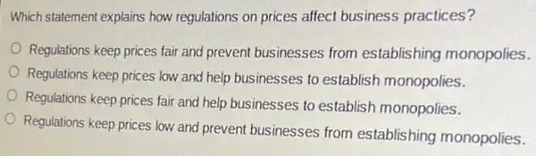 Which statement explains how regulations on prices affect business practices?
Regulations keep prices fair and prevent businesses from establishing monopolies.
Regulations keep prices low and help businesses to establish monopolies.
Regulations keep prices fai and help businesses to establish monopolies.
Regulations keep prices low and prevent businesses from establishing monopolies.