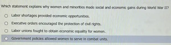 Which statement explains why women and minorities made social and economic gains during World War II?
Labor shortages provided economic opportunities.
Executive orders encouraged the protection of civil rights.
Labor unions fought to obtain economic equality for women.
Government policies allowed women to serve in combat units.