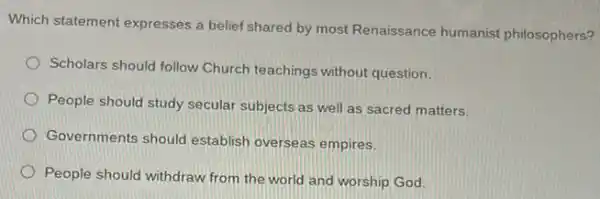 Which statement expresses a belief shared by most Renaissance humanist philosophers?
Scholars should follow Church teachings without question.
People should study secular subjects as well as sacred matters.
Governments should establish overseas empires.
People should withdraw from the world and worship God