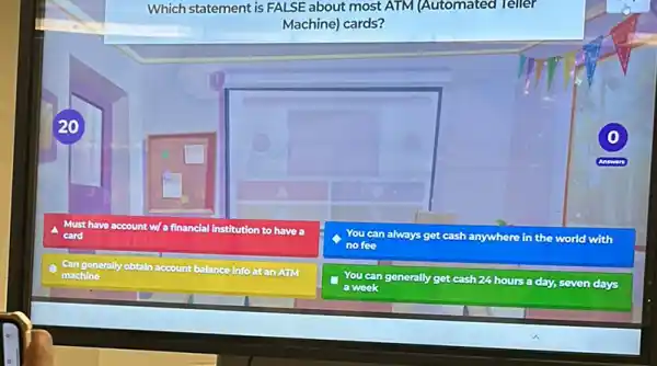 Which statement is FALSE about most ATM (Automated Teller
Machine) cards?
20
A Must have account w/a financial Institution to have a
card
You can always get cash anywhere in the world with
no fee
Can generally obtain account
t balance info at an AUM
machine
You can generally get cash
24 hours a day,seven days
a week