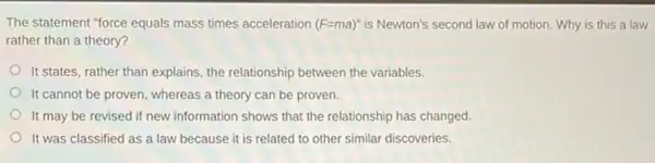 The statement "force equals mass times acceleration (F=ma)'' is Newton's second law of motion. Why is this a law
rather than a theory?
It states, rather than explains, the relationship between the variables.
It cannot be proven whereas a theory can be proven.
It may be revised if new information shows that the relationship has changed.
It was classified as a law because it is related to other similar discoveries