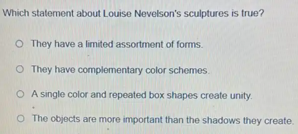 Which statement about Louise Nevelson's sculptures is true?
They have a limited assortment of forms.
They have complementary color schemes.
A single color and repeated box shapes create unity.
The objects are more important than the shadows they create.