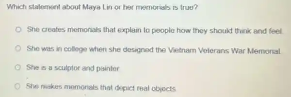 Which statement about Maya Lin or her memorials is true?
She creates memorials that explain to people how they should think and feel
She was in college when she designed the Vietnam Veterans War Memorial
She is a sculptor and painter.
She makes memorials that depict real objects