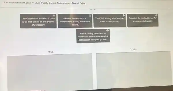 For each statement about Product Quality Control Testing select True or False.
Determine what standards have
to be met based on the product
and industry.
Review the results of a
competitors quality assurance
testing.
Establish testing ahter st. starting
sales on the product.
Establish the method to use for
testing product quality.
Refine quality measures as
needed to increase the level lot
satisfaction on with your product.
False
True
square 
square