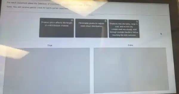 For each statement about the Selection of Distribution Channels, sciect True or False
Note: You will receive partial credit for each correct selection.
Product price affects the length
of a distribution channel
Perishable products require
more direct distribution
Products that are bulky.large in
size, and technically
complicated are usually sold
through multiple handers before
reaching the end customer.
True
False
square 
square