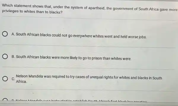 Which statement shows that, under the system of apartheid, the government of South Africa gave more
privileges to whites than to blacks?
A. South African blacks could not go everywhere whites went and held worse jobs.
B. South African blacks were more likely to go to prison than whites were.
C.
Nelson Mandela was required to try cases of unequal rights for whites and blacks in South
Africa.