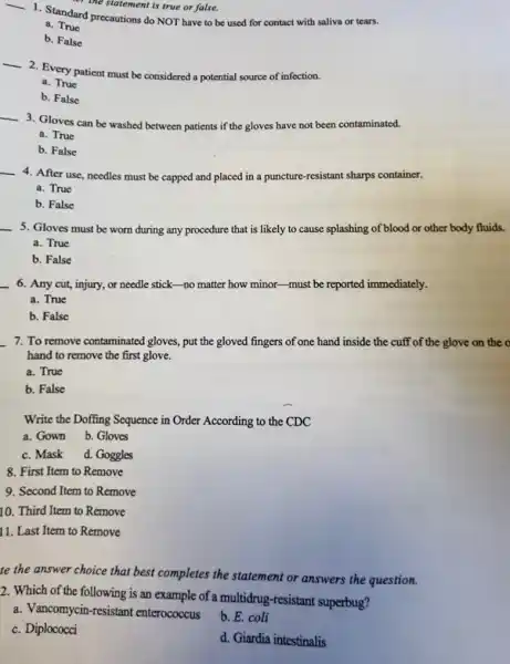 the statement is true or false.
__
1. Standard precautions do NOT have to be used for contact with saliva or tears.
a. True
b. False
__
2. Every patient must be considered a potential source of infection.
a. True
b. False
__
3. Gloves can be washed between patients if the gloves have not been contaminated.
a. True
b. False
__
4. After use, needles must be capped and placed in a puncture resistant sharps container.
a. True
b. False
__
5. Gloves must be worn during any procedure that is likely to cause splashing of blood or other body fluids.
a. True
b. False
__
6. Any cut, injury,or needle stick-no matter how minor-must be reported immediately.
a. True
b. False
__ 7. To remove contaminated gloves, put the gloved fingers of one hand inside the cuff of the glove on the o
hand to remove the first glove.
a. True
b. False
Write the Doffing Sequence in Order According to the CDC
a. Gown b. Gloves
c. Mask d. Goggles
8. First Item to Remove
9. Second Item to Remove
10. Third Item to Remove
11. Last Item to Remove
te the answer choice that best completes the statement or answers the question.
2. Which of the following is an example of a multidrug-resistant superbug?
a. Vancomycin-resistant enterococcus
b. E. coli
c. Diplococci
d. Giardia intestinalis