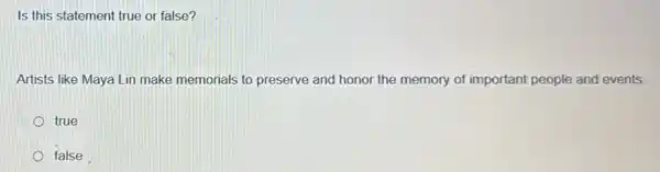 Is this statement true or false?
Artists like Maya Lin make memorials to preserve and honor the memory of important people and events.
true
false