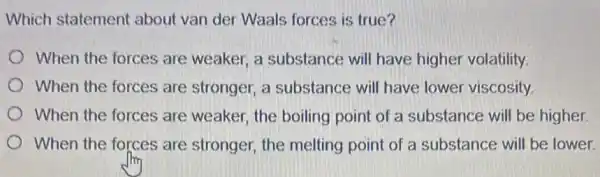 Which statement about van der Waals forces is true?
When the forces are weaker, a substance will have higher volatility.
When the forces are stronger, a substance will have lower viscosity
When the forces are weaker, the boiling point of a substance will be higher.
When the forces are stronger, the melting point of a substance will be lower.