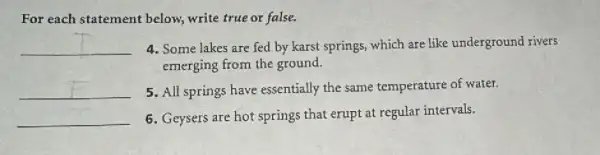 For each statement below, write true or false.
__ 4. Some lakes are fed by karst springs which are like underground rivers
emerging from the ground.
__ 5. All springs have essentially the same temperature of water.
__
6. Geysers are hot springs that erupt at regular intervals.