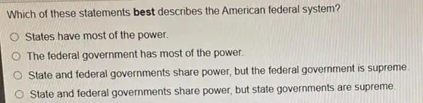 Which of these statements best describes the American federal system?
States have most of the power.
The federal government has most of the power.
State and federal I governments share power.but the federal government is supreme
State and federal governments share power but state governments are supreme