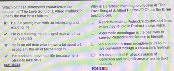 Which of these statements characterize the
speaker of "The Love Song of J. Alfred Prufrock"?
Check the two best choices.
He is a young man with an interesting and
exciting life.
He is a balding middle-aged man who has
many regrets.
He is an old man who knows a lot about art,
especially the art of Michelangelo.
He leads an uneventful life because he is
afraid to take risks.
Why is a dramatic monologue effective in "The
Love Song of J. Alfred Prufrock"? Check the three
best choices.
Readers relate to Prufrock's doubts and fears
when they're told in Prufrock's own voice.
A dramatic monologue is the best way to
convey Prufrock's confidence in himself.
D An audience is more receptive to ideas that
are conveyed through a character's feelings.
It's easier to feel Prufrock's sense of
confusion and insignificance when he talks
about it.