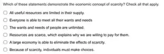 Which of these statements demonstrate the economic concept of scarcity? Check at that apply.
All useful resources are limited in their supply.
Everyone is able to meet all their wants and needs
The wants and needs of people are unlimited.
Resources are scarce, which explains why we are willing to pay for them.
Alarge economy is able to eliminate the effects of scarcty
Because of scarrity, individuals must make choices.