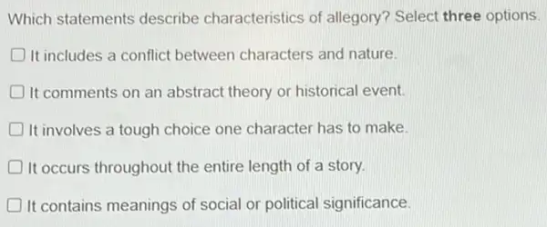 Which statements describe characteristics of allegory? Select three options.
D It includes a conflict between characters and nature
It comments on an abstract theory or historical event.
It involves a tough choice one character has to make. D
It occurs throughout the entire length of a story. D
It contains meanings of social or political significance