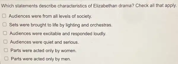 Which statements describe characteristics of Elizabethan drama?Check all that apply.
D Audiences were from all levels of society.
D Sets were brought to life by lighting and orchestras.
D Audiences were excitable and responded loudly.
Audiences were quiet and serious.
Parts were acted only by women.
Parts were acted only by men.