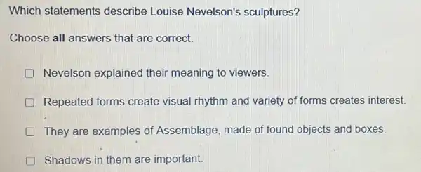 Which statements describe Louise Nevelson's sculptures?
Choose all answers that are correct.
Nevelson explained their meaning to viewers.
Repeated forms create visual rhythm and variety of forms creates interest.
They are examples of Assemblage made of found objects and boxes.
Shadows in them are important.