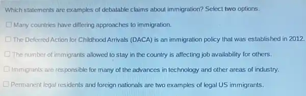 Which statements are examples of debatable claims about immigration? Select two options.
D Many countries have differing approaches to immigration.
The Deferred Action for Childhood Arrivals (DACA) is an immigration policy that was established in 2012.
D The number of immigrants allowed to stay in the country is affecting job availability for others.
Immigrants are responsible for many of the advances in technology and other areas of industry.
D Permanent legal residents and foreign nationals are two examples of legal US immigrants.