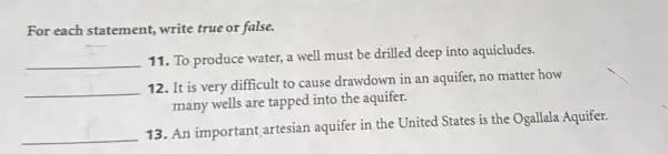 For each statement,write true or false.
__
11. To produce water a well must be drilled deep into aquicludes.
__
12. It is very difficult to cause drawdown in an aquifer no matter how
many wells are tapped into the aquifer.
__
13. An important artesian aquifer in the United States is the Ogallala Aquifer.