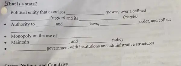 What is a state?
Political entity that exercises __ (power) over a defined
__ (region) and its __ (people)
Authority to __ and __ laws, __
order, and collect
__
Monopoly on the use of __
Maintain __ and __ policy
__
government with institutions and administrative structures