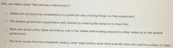 Why are states called "laboratories of democracy"?
States are not bound by constitutions to a particular way of doing things, so they experiment.
The federal government experiments with policies by ordering the states to try them first.
Most new social policy ideas are tried by one or two states before being adopted by other states or by the federal
government.
The term comes from the nineteenth century,when state politics were more scientific than the machine politics of cities.