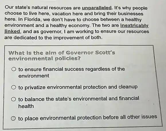 Our state's natural resources are unparalleled . It's why people
choose to live here , vacation here and bring their businesses
here. In Florida, we don't have to choose between a healthy
environment and a healthy economy. The two are inextricably.
linked, and as governor,I am working to ensure our resources
are dedicated to the improvement of both.
What is the aim of Governor Scott's
environmental policies?
to ensure financial success regardless of the
environment
to privatize environmental protection and cleanup
to balance the state's environmental and financial
health
to place environmental protection before all other issues