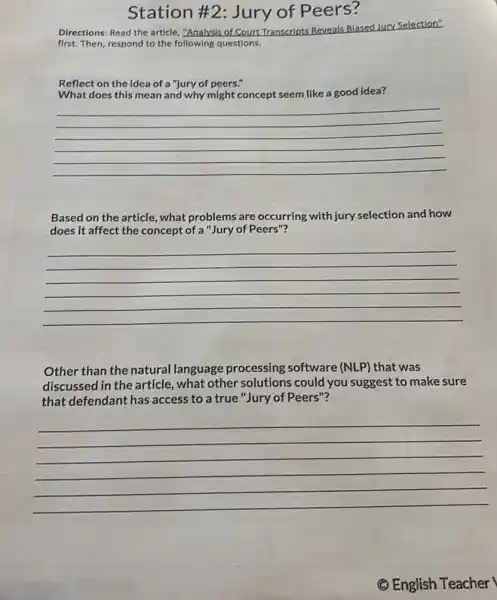 Station #2 Jury of Peers?
Directions: Read the article,"Analysis of Court Transcripts Reveals
Biased Jury Selection"
first. Then, respond to the following questions.
Reflect on the idea of a "jury of peers."
What does this mean and why might concept seem like a good idea?
__
Based on the article., what problems are occurring with jury selection and how
does it affect the concept of a "Jury of Peers"?
__
Other than the natural language processing software (NLP) that was
discussed in the article what other solutions could you suggest to make sure
that defendant has access to a true "Jury of Peers"?
__
(C) English Teacher