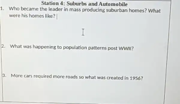 Station 4: Suburbs and Automobile
1. Who became the leader in mass producing suburban homes? What
were his homes like?
2. What was happening to population patterns post WWII?
3. More cars required more roads so what was created in 1956?