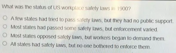 What was the status of US workplace safety laws in 1900?
A few states had tried to pass safety laws but they had no public support.
Most states had passed some safety laws, but enforcement varied.
D Most states opposed safety laws, but workers began to demand them
All states had safety laws, but no one bothered to enforce them