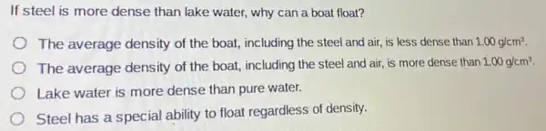 If steel is more dense than lake water, why can a boat float?
The average density of the boat,including the steel and air, is less dense than 1.00g/cm^3
The average density of the boat including the steel and air, is more dense than
1.00g/cm^3
Lake water is more dense than pure water.
Steel has a special ability to float regardless of density.