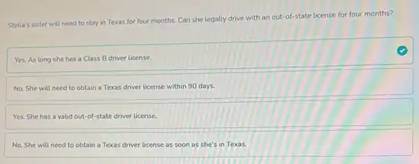 Stella's sister will need to stay in Texas for four months. Can she legally drive with an out-of-state license for four months?
Yes. As long she has a Class B driver license.
No. She will need to obtain a Texas driver license within 90 days.
Yes. She has a valid out-of-state driver license.
No. She will need to obtain a Texas driver license as soon as she's in Texas.