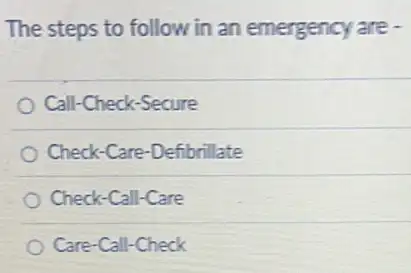 The steps to follow in an emergency are -
Call-Check-Secure
Check-Care-Defibrillate
Check-Call-Care
Care-Call-Check