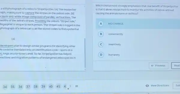 a still photograph of a zebra to StripeSpotter.[A] The researcher
raph, making sure to capture the stripes on the zebra's side. [B]
black-and-white image composed of paralle!verticallines. The
widths of the zebra's stripes. Providing the zebra's "StripeCode,"
nngerprint is unique to each person. The StripeCode is logged in the
photograph of a zebra can scan the stored codes to find a potential
[4]
developers plan to design similar programs for identifying other
fe could be translated into an identification code -spots on a
t, rings on a tortoise's shell. So far.StripeSpotter has helped
ractions and migration patterns of endangered zebra species in
Which choice most strongly emphasizes that one benefit of StripeSpotter
is that it allows researchers to monitor the activities of zebras without
causing the animals harm or distress?
A NOCHANGE
B conveniently
C inventively
D humanely