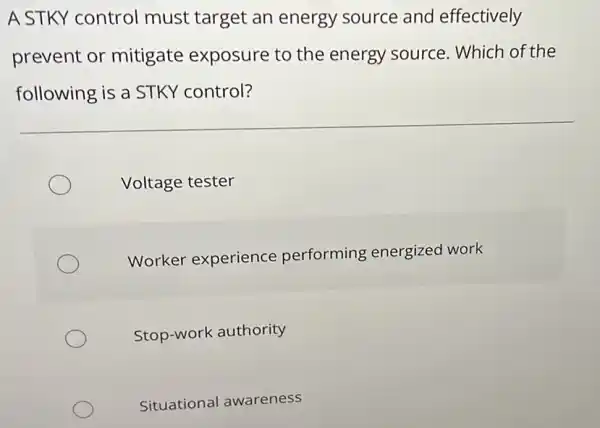 A STKY control must target an energy source and effectively
prevent or mitigate exposure to the energy source. Which of the
following is a STKY control?
Voltage tester
Worker experience performing energized work
Stop-work authority
Situational awareness