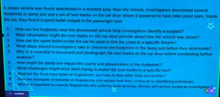 A stolen vehicle was found abandoned in a wooded area. Near the vehicle investigators discovered several
footprints in damp soil and a set of tool marks on the car door where it appeared to have been pried open. Inside
the car, they found a spent bullet lodged in the passenger seat.
1. How can the footprints near the abandoned vehicle help investigators identify a suspect?
2.What information might the tool marks on the car door provide about how the vehicle was stalen?
3. How can the spent bullet inside the car be used to link the crime to a specific firearm?
4. What steps should investigator take to preserve the footprints in the damp soil before they deteriorate?
5.
Why is it essentia to document and photograph the tool marks on the car door before conducting further
analysis?
How might the damp soil impact the clarity and preservation of the footprints?
7.
What challenges might arise when trying to match the tool marks to a specific tool?
What are the three main types of fingerprints and how do they differ from one another?
Givetwo examples of minutier in fingerprints and explain how they confribute to identifying individuals.
10
Why is it important to classify fingerprints into patterns such as loops whoris, and arches during an investigation?