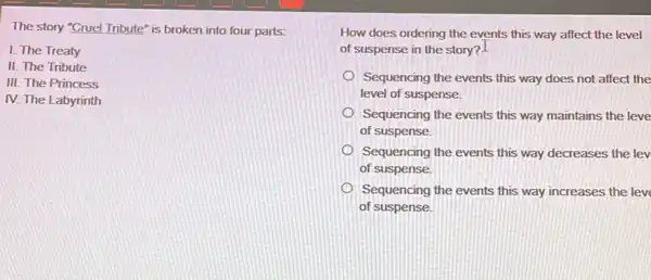 The story "Cruel Tribute"is broken into four parts:
I. The Treaty
II. The Tribute
III. The Princess
IV. The Labyrinth
How does ordering the events this way affect the level
of suspense in the story? I
Sequencing the events this way does not affect the
level of suspense.
Sequencing the events this way maintains the leve
of suspense.
Sequencing the events this way decreases the lev
of suspense.
Sequencing the events this way increases the lev
of suspense.