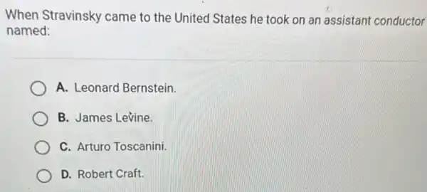 When Stravinsky came to the United States he took on an assistant conductor
named:
A. Leonard Bernstein.
B. James Levine.
C. Arturo Toscanini.
D. Robert Craft