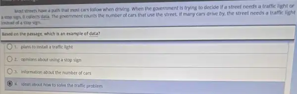 Most streets have a path that most cars follow when driving. When the government is trying to decide if a street needs a traffic light or
a stop sign, it collects data. The government counts the number of cars that use the street.If many cars drive by, the street needs a traffic light
instead of a stop sign.
Based on the passage which is an example of data?
1. plans to install a traffic light
2. opinions about using a stop sign
3. Information about the number of cars
4. ideas about how to solve the traffic problem