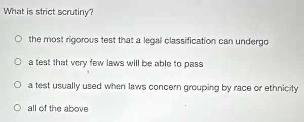 What is strict scrutiny?
the most rigorous test that a legal classification can undergo
a test that very few laws will be able to pass
a test usually used when laws concern grouping by race or ethnicity
all of the above