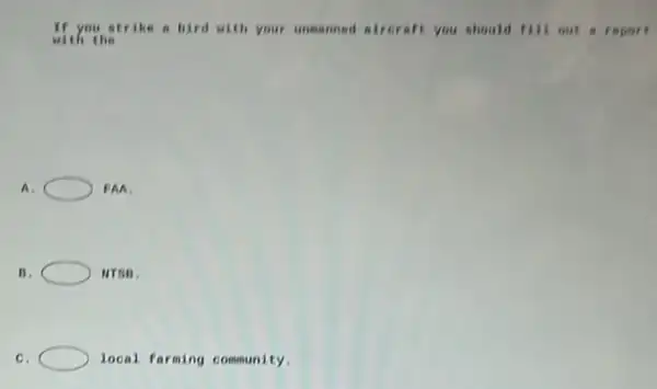 If you strike a bird with your unmanned airoraft you should fill out a report
with the
A.	EAA
B.	NTSA.
C.	local farming community.
