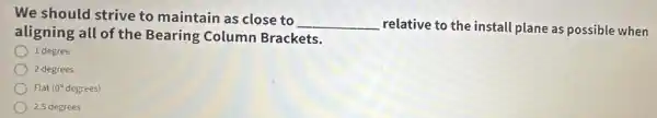 We should strive to maintain as close to
__ relative to the install plane as possible when
aligning all of the Bearing Column Brackets.
1 degree
2 degrees
Flat Flat (00 degrees) (0^circ 
2.5 degrees